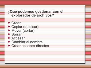 ¿Qué podemos gestionar con el
explorador de archivos?
 Crear
 Copiar (duplicar)
 Mover (cortar)
 Borrar
 Accesar
 Cambiar el nombre
 Crear accesos directos
 
