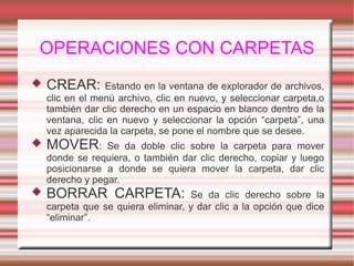 OPERACIONES CON CARPETAS
 CREAR: Estando en la ventana de explorador de archivos,
clic en el menú archivo, clic en nuevo, y seleccionar carpeta,o
también dar clic derecho en un espacio en blanco dentro de la
ventana, clic en nuevo y seleccionar la opción “carpeta”, una
vez aparecida la carpeta, se pone el nombre que se desee.
 MOVER: Se da doble clic sobre la carpeta para mover
donde se requiera, o también dar clic derecho, copiar y luego
posicionarse a donde se quiera mover la carpeta, dar clic
derecho y pegar.
 BORRAR CARPETA: Se da clic derecho sobre la
carpeta que se quiera eliminar, y dar clic a la opción que dice
“eliminar”.
 