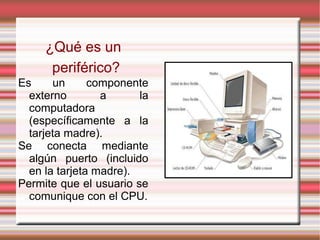 ¿Qué es un
periférico?
Es un componente
externo a la
computadora
(específicamente a la
tarjeta madre).
Se conecta mediante
algún puerto (incluido
en la tarjeta madre).
Permite que el usuario se
comunique con el CPU.
 