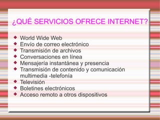 ¿QUÉ SERVICIOS OFRECE INTERNET?
 World Wide Web
 Envío de correo electrónico
 Transmisión de archivos
 Conversaciones en línea
 Mensajería instantánea y presencia
 Transmisión de contenido y comunicación
multimedia -telefonía
 Televisión
 Boletines electrónicos
 Acceso remoto a otros dispositivos
 