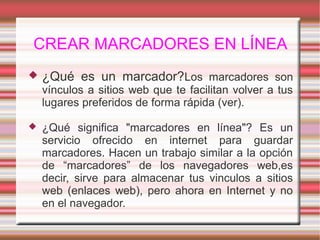 CREAR MARCADORES EN LÍNEA
 ¿Qué es un marcador?Los marcadores son
vínculos a sitios web que te facilitan volver a tus
lugares preferidos de forma rápida (ver).
 ¿Qué significa "marcadores en línea"? Es un
servicio ofrecido en internet para guardar
marcadores. Hacen un trabajo similar a la opción
de “marcadores” de los navegadores web,es
decir, sirve para almacenar tus vinculos a sitios
web (enlaces web), pero ahora en Internet y no
en el navegador.
 