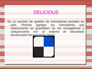 DELICIOUS
Es un servicio de gestión de marcadores sociales en
web. Permite agregar los marcadores que
clásicamente se guardaban en los navegadores y
categorizarlos con un sistema de etiquetado
denominado folcsonomías (tags).
 