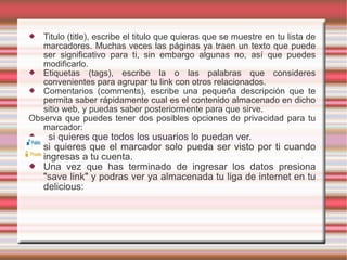  Titulo (title), escribe el titulo que quieras que se muestre en tu lista de
marcadores. Muchas veces las páginas ya traen un texto que puede
ser significativo para ti, sin embargo algunas no, así que puedes
modificarlo.
 Etiquetas (tags), escribe la o las palabras que consideres
convenientes para agrupar tu link con otros relacionados.
 Comentarios (comments), escribe una pequeña descripción que te
permita saber rápidamente cual es el contenido almacenado en dicho
sitio web, y puedas saber posteriormente para que sirve.
Observa que puedes tener dos posibles opciones de privacidad para tu
marcador:
 si quieres que todos los usuarios lo puedan ver.
 si quieres que el marcador solo pueda ser visto por ti cuando
ingresas a tu cuenta.
 Una vez que has terminado de ingresar los datos presiona
"save link" y podras ver ya almacenada tu liga de internet en tu
delicious:
 
