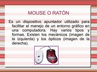 MOUSE O RATÓN
Es un dispositivo apuntador utilizado para
facilitar el manejo de un entorno gráfico en
una computadora. Hay varios tipos y
formas. Existen los mecánicos (imagen de
la izquierda) y los ópticos (imagen de la
derecha).
 