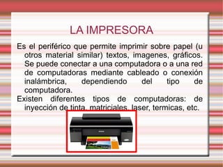 LA IMPRESORA
Es el periférico que permite imprimir sobre papel (u
otros material similar) textos, imagenes, gráficos.
Se puede conectar a una computadora o a una red
de computadoras mediante cableado o conexión
inalámbrica, dependiendo del tipo de
computadora.
Existen diferentes tipos de computadoras: de
inyección de tinta, matriciales, laser, termicas, etc.
 