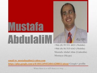 Mustafa
AbdulaliM                                                       Jan 2012

                                             +966 (0) 59 531 4022 (Mobile)
                                             +966 (0) 56 515 6163 (Mobile)
                                             Mostafa Abdul Alim (Linkedin)
                                             Mostaya (Skype)

email to: mostafaaalim@yahoo.com
https://plus.google.com/u/0/104124945240414208011/about-Google+ profile
                    … When there is a will there is a way …
 