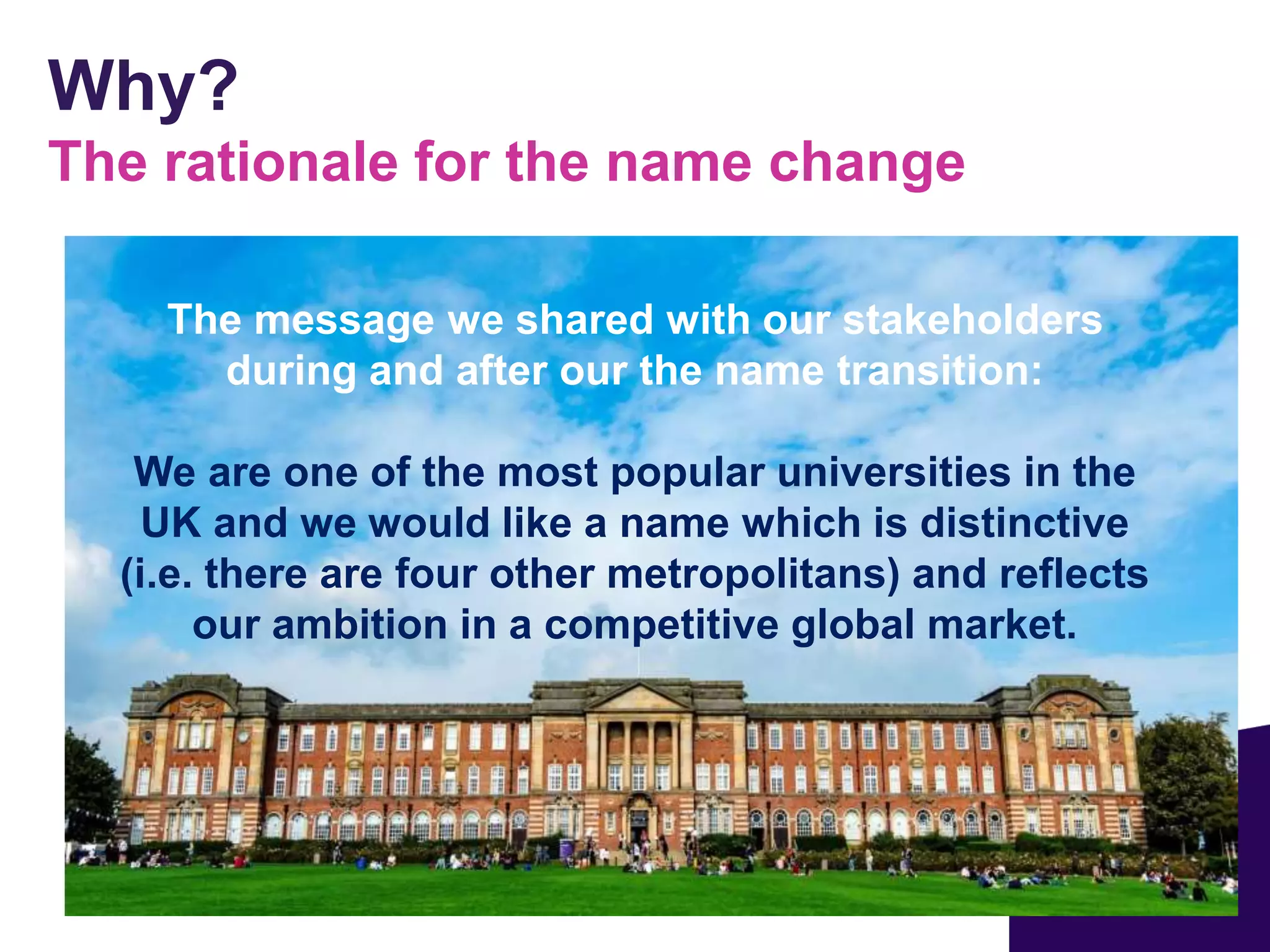 Why?
The rationale for the name change
The message we shared with our stakeholders
during and after our the name transition:
We are one of the most popular universities in the
UK and we would like a name which is distinctive
(i.e. there are four other metropolitans) and reflects
our ambition in a competitive global market.
 