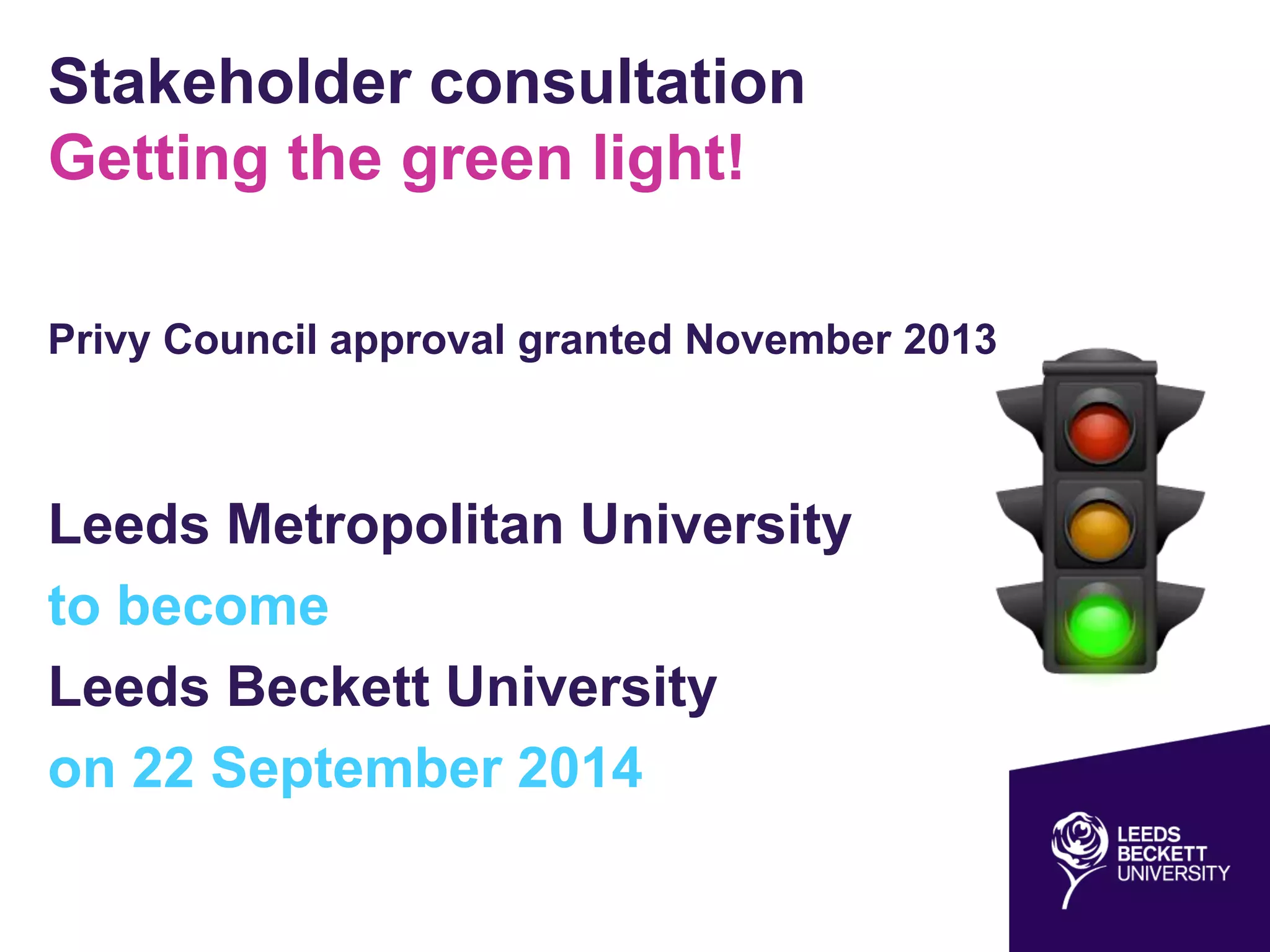 Stakeholder consultation
Getting the green light!
Privy Council approval granted November 2013
Leeds Metropolitan University
to become
Leeds Beckett University
on 22 September 2014
 