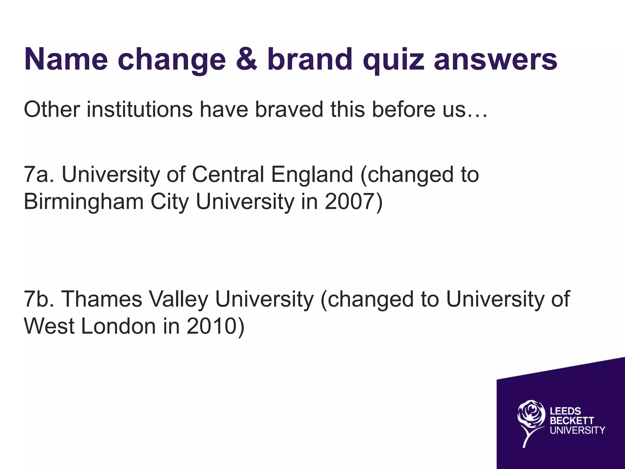 Name change & brand quiz answers
Other institutions have braved this before us…
7a. University of Central England (changed to
Birmingham City University in 2007)
7b. Thames Valley University (changed to University of
West London in 2010)
 
