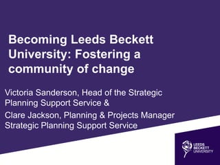 Becoming Leeds Beckett
University: Fostering a
community of change
Victoria Sanderson, Head of the Strategic
Planning Support Service &
Clare Jackson, Planning & Projects Manager
Strategic Planning Support Service
 