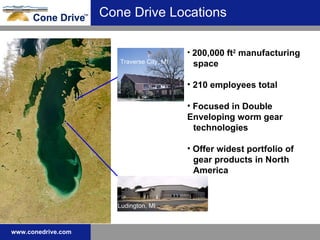 Cone Drive Locations 200,000 ft 2  manufacturing  space 210 employees total Focused in Double  Enveloping worm gear  technologies Offer widest portfolio of  gear products in North  America Ludington, MI Traverse City, MI 