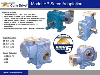 Model HP Servo Adaptation Single Reduction 30 (3.00 inch) 35 (3.50 inch) 40 (4.00 inch) Double Reduction 30-60 / 30-70 35-70 40-80 SPECIFICATIONS Center Distances: 3.00” , 3.50” and 4.00” Servo Motor Frames: Up to 260mm Square  Output Torque: Up to 19,160 lb-in (single reduction) Gear Ratios: from 5:1 to 60:1 in single reduction and up to 3,600:1   in double reduction.  Multiply levels of backlash from Zero to 15 arcminutes   Multiple output options: Solid / Hollow / Shrink Disc 