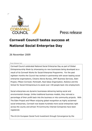 Cornwall Council tastes success at
National Social Enterprise Day

26 November 2009


Press Release text

Cornwall Council celebrated National Social Enterprise Day as part of Global
Entrepreneurship Week by showcasing six new businesses being developed as a
result of its Cornwall Works for Social Enterprise Programme. For the past
eighteen months the Council has worked in partnership with seven leading social
enterprise organisations, Citizens Advice Bureau, DMT Business Services, Eden
Project, Fifteen Cornwall, Pentreath, Real Ideas Organisation, ReZolve and the
School for Social Entrepreneurs to assist over 140 people back into employment.


Social enterprises are dynamic businesses delivering lasting social and
environmental change. Unlike traditional business models, they reinvest a
percentage of their profit back into the business or into community projects. With
The Eden Project and Fifteen enjoying global recognition as highly acclaimed
social enterprises, Cornwall now boasts hundreds more social enterprises right
across the county and almost 70 Community Interest Companies have been
registered.


The £4.2m European Social Fund investment through Convergence by the
 
