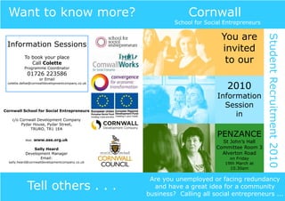 Want to know more?                                            Cornwall
                                                           School for Social Entrepreneurs

                                                                           You are




                                                                                             Student Recruitment 2010
 Information Sessions
                                                                           invited
           To book your place
              Call Colette                                                  to our
           Programme Coordinator
            01726 223586
                    or Email
 colette.defoe@cornwalldevelopmentcompany.co.uk
                                                                              2010
                                                                          Information
                                                                            Session
Cornwall School for Social Entrepreneurs
                                                                               in
    c/o Cornwall Development Company
         Pydar House, Pydar Street,
             TRURO, TR1 1EA
                                                                          PENZANCE
           Web:   www.sse.org.uk
                                                                            St John’s Hall
               Sally Heard                                                Committee Room 3
           Development Manager                                              Alverton Road
                  Email:                                                       on Friday
  sally.heard@cornwalldevelopmentcompany.co.uk                               19th March at
                                                                               10.30am

                                                   Are you unemployed or facing redundancy
            Tell others . . .                       and have a great idea for a community
                                                  business? Calling all social entrepreneurs ...
 