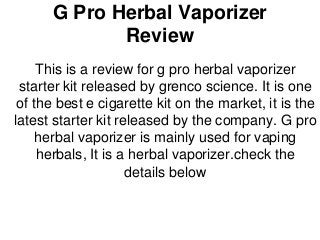 G Pro Herbal Vaporizer Review 
This is a review for g pro herbal vaporizer starter kit released by grenco science. It is one of the best e cigarette kit on the market, it is the latest starter kit released by the company. G pro herbal vaporizer is mainly used for vaping herbals, It is a herbal vaporizer.check the details below 
 