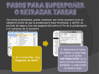 PASOS PARA SUPERPONER O RETRAZAR TAREASCon estas propiedades, puede comenzar una tarea sucesora (con un adelanto) antes de que la predecesora haya terminado; o definir un período de espera (con una posposición) entre el fin de la predecesora y el comienzo de la sucesora.