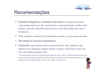 Recomendações Entoação linguística e entoação emocional.  O entusiasmo de quem conta contagia quem ouve. Da  mesma forma, se está num dia não, é melhor  adiar a leitura., para não  transmitir no texto que lhe  vai na alma. Quem ouve capta  o desinteresse. Voz:   imitações e entoações (voz fininha para um leão e voz grossa para um rato) Dar tempo às reacções espontâneas Expressão:  usar contacto visual e expressões faciais. Não contrariar o que dizemos com a linguagem corporal. Manter o contacto visual. Não se trata só do livro, mas também de quem conta. “ Una lectora modelo debe ser un instrumento perfectamente neutro y dócil. Una pura herramienta. Éste és sin dua, su límite, pero también su grandeza” (Raymond Jean)  A utilização excessiva de mudanças de voz, ritmo podem levar a uma sobre-actuacão, em que o texto  “perde” para quem o lê 