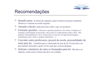 Recomendações Quando parar:  na leitura de capítulos, parar a leitura em pontos realmente atractivos e retomar na sessão seguinte. Atenção a decair:  pedir previsões sobre o que vai acontecer . Formular questões.  Valorizar as questões preditivas e de valores. O objectivo é fomentar a participação na discussão e não avaliar os conhecimentos sobre a obra.  Não podemos instrumentalizar o livro. (O que faria se estivesse no lugar da personagem, semelhanças entre a obra e a própria experiência …) Convidar outros professores, pessoal da escola, personalidades do meio para ler.  Contribui para a valorização do acto de ler. O texto deve ser previamente fornecido a quem vai ler, para que se possa preparar. Solicitar voluntários de entre os formandos para ler.  Não deve ser imposto, assim como a leitura não deve ser avaliada. 