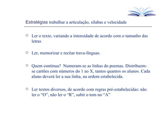 Estratégias  trabalhar a articulação, sílabas e velocidade Ler o texto, variando a intensidade de acordo com o tamanho das letras Ler, memorizar e recitar trava-línguas. Quem continua?  Numeram-se as linhas do poemas. Distribuem-se cartões com números do 1 ao X, tantos quantos os alunos. Cada aluno deverá ler a sua linha, na ordem estabelecida. Ler textos diversos, de acordo com regras pré-estabelecidas: não ler o “O”, não ler o “R”, subir o tom no “A” 
