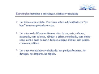 Estratégias  trabalhar a articulação, sílabas e velocidade Ler textos sem sentido. Conversar sobre a dificuldade em “ler bem” sem compreender o texto. Ler o texto de diferentes formas: alto, baixo, a rir, a chorar, assustado, com soluços, bêbado, a gritar, constipado, com muito sono, com o dedo no nariz, furioso, chique, militar, sem dentes, como um político. Ler o texto mudando a velocidade: nos parágrafos pares, ler devagar, nos ímpares, ler rápido . 