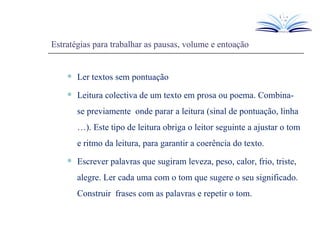 Estratégias para trabalhar as pausas, volume e entoação Ler textos sem pontuação Leitura colectiva de um texto em prosa ou poema. Combina-se previamente  onde parar a leitura (sinal de pontuação, linha …). Este tipo de leitura obriga o leitor seguinte a ajustar o tom e ritmo da leitura, para garantir a coerência do texto. Escrever palavras que sugiram leveza, peso, calor, frio, triste, alegre. Ler cada uma com o tom que sugere o seu significado. Construir  frases com as palavras e repetir o tom. 