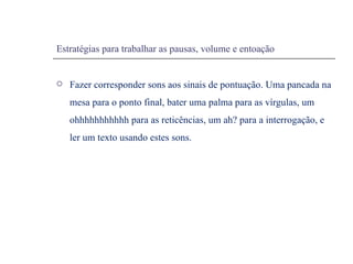 Estratégias para trabalhar as pausas, volume e entoação Fazer corresponder sons aos sinais de pontuação. Uma pancada na mesa para o ponto final, bater uma palma para as vírgulas, um ohhhhhhhhhhh para as reticências, um ah? para a interrogação, e ler um texto usando estes sons. 
