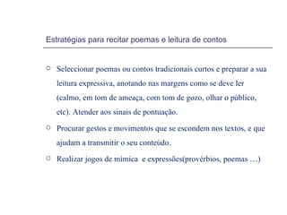 Estratégias para recitar poemas e leitura de contos Seleccionar poemas ou contos tradicionais curtos e preparar a sua leitura expressiva, anotando nas margens como se deve ler (calmo, em tom de ameaça, com tom de gozo, olhar o público, etc). Atender aos sinais de pontuação. Procurar gestos e movimentos que se escondem nos textos, e que ajudam a transmitir o seu conteúdo. Realizar jogos de mímica  e expressões(provérbios, poemas …) 