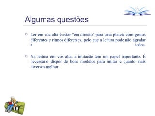 Algumas questões Ler em voz alta é estar “em directo” para uma plateia com gostos diferentes e ritmos diferentes, pelo que a leitura pode não agradar a todos. Na leitura em voz alta, a imitação tem um papel importante. É necessário dispor de bons modelos para imitar e quanto mais diversos melhor. 