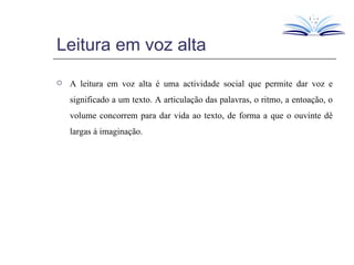 Leitura em voz alta A leitura em voz alta é uma actividade social que permite dar voz e significado a um texto. A articulação das palavras, o ritmo, a entoação, o volume concorrem para dar vida ao texto, de forma a que o ouvinte dê largas à imaginação. 