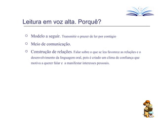 Leitura em voz alta. Porquê? Modelo a seguir.  Transmitir o prazer de ler por contágio Meio de comunicação.  Construção de relações . Falar sobre o que se leu favorece as relações e o desenvolvimento da linguagem oral, pois é criado um clima de confiança que motiva a querer falar e  a manifestar interesses pessoais. 