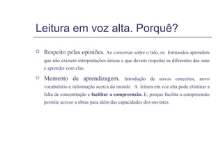 Leitura em voz alta. Porquê? Respeito pelas opiniões.  Ao conversar sobre o lido, os  formandos aprendem que não existem interpretações únicas e que devem respeitar as diferentes das suas e aprender com elas. Momento de aprendizagem.  Introdução de novos conceitos, novo vocabulário e informação acerca do mundo.  A  leitura em voz alta pode eliminar a falta de concentração e  facilitar a compreensão.  E, porque facilita a compreensão permite acesso a obras para além das capacidades dos ouvintes. 
