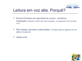 Leitura em voz alta. Porquê? Desenvolvimento da capacidade de escutar,  memória e imaginação.  Quando os olhos não estão ocupados,  a imaginação está livre para voar. Nas crianças, favorece a auto-estima.  A criança sente-se segura ao ter um adulto a ler para ela. Anima a ler 