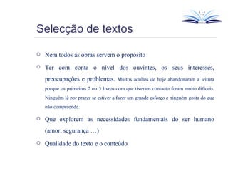 Selecção de textos Nem todos as obras servem o propósito Ter com conta o nível dos ouvintes, os seus interesses, preocupações e problemas.  Muitos adultos de hoje abandonaram a leitura porque os primeiros 2 ou 3 livros com que tiveram contacto foram muito difíceis. Ninguém lê por prazer se estiver a fazer um grande esforço e ninguém gosta do que não compreende. Que explorem as necessidades fundamentais do ser humano (amor, segurança …) Qualidade do texto e o conteúdo 