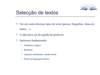 Selecção de textos Ter em conta diversos tipos de texto (poesia, biografias, obras de teatro …) A obra deve ser do agrado do professor  Interesses fundamentais: Fantástico, mágico Realismo Aspectos intelectuais, sentido moral Prazer na linguagem (todos) 