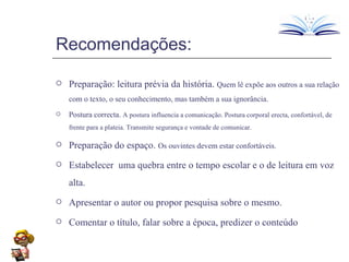 Recomendações: Preparação: leitura prévia da história.  Quem lê expõe aos outros a sua relação com o texto, o seu conhecimento, mas também a sua ignorância. Postura correcta.  A postura influencia a comunicação. Postura corporal erecta, confortável, de frente para a plateia. Transmite segurança e vontade de comunicar.  Preparação do espaço.  Os ouvintes devem estar confortáveis. Estabelecer  uma quebra entre o tempo escolar e o de leitura em voz alta. Apresentar o autor ou propor pesquisa sobre o mesmo. Comentar o título, falar sobre a época, predizer o conteúdo 