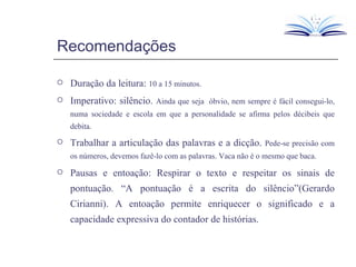 Recomendações Duração da leitura:  10 a 15 minutos. Imperativo: silêncio.  Ainda que seja  óbvio, nem sempre é fácil consegui-lo, numa sociedade e escola em que a personalidade se afirma pelos décibeis que debita. Trabalhar a articulação das palavras e a dicção.  Pede-se precisão com os números, devemos fazê-lo com as palavras. Vaca não é o mesmo que baca. Pausas e entoação: Respirar o texto e respeitar os sinais de pontuação. “A pontuação é a escrita do silêncio”(Gerardo Cirianni). A entoação permite enriquecer o significado e a capacidade expressiva do contador de histórias.  