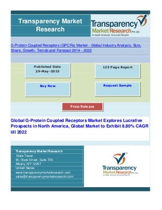 Transparency Market
Research
G-Protein Coupled Receptors (GPCRs) Market - Global Industry Analysis, Size,
Share, Growth, Trends and Forecast 2014 - 2022
Global G-Protein Coupled Receptors Market Explores Lucrative
Prospects in North America, Global Market to Exhibit 8.80% CAGR
till 2022
Transparency Market Research
State Tower,
90, State Street, Suite 700.
Albany, NY 12207
United States
www.transparencymarketresearch.com
sales@transparencymarketresearch.com
125 Page ReportPublished Date
29-May-2015
Buy Now Request Sample
Press Release
 