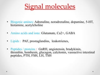 Signal molecules
• Biogenic amines: Adrenaline, noradrenaline, dopamine, 5-HT,
histamine, acetylcholine
• Amino acids and ions: Glutamate, Ca2+, GABA
• Lipids : PAF, prostaglandins, leukotrienes,
• Peptides / proteins : GnRH, angiotensin, bradykinin,
thrombin, bombesin, glucagon, calcitonin, vasoactive intestinal
peptides, PTH, FSH, LH, TSH
 