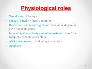 Physiological roles
• Visual sense: Rhodopsin
• Sense of smell: Olfactory receptor
• Behavioral and mood regulation: Serotonin, dopamine,
GABA and glutamate
• Immune system activity and inflammation: Chemokine
receptors, histamine receptors
• ANS transmission: β adrenergic receptors
• Apoptosis
 