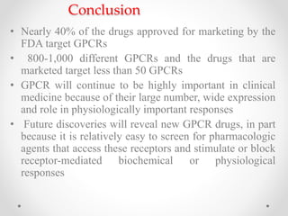 Conclusion
• Nearly 40% of the drugs approved for marketing by the
FDA target GPCRs
• 800-1,000 different GPCRs and the drugs that are
marketed target less than 50 GPCRs
• GPCR will continue to be highly important in clinical
medicine because of their large number, wide expression
and role in physiologically important responses
• Future discoveries will reveal new GPCR drugs, in part
because it is relatively easy to screen for pharmacologic
agents that access these receptors and stimulate or block
receptor-mediated biochemical or physiological
responses
 