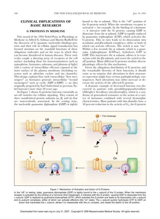 186                                           THE NEW ENGLAND JOURNAL OF MEDICINE                                         Jan. 19, 1995


      CLINICAL IMPLICATIONS OF                                        bound to the a subunit. This is the “off” position of
           BASIC RESEARCH                                             the G-protein switch. When the membrane receptor is
                                                                      activated — for example, by the binding of a hormone
            G PROTEINS IN MEDICINE                                    — it interacts with the G protein, causing GDP to
                                                                      dissociate from the a subunit. GDP is rapidly replaced
   THE award of the 1994 Nobel Prize in Physiology or                 by guanosine triphosphate (GTP), which activates the
Medicine to Alfred G. Gilman and Martin Rodbell for                   G protein. This in turn leads to its dissociation into
the discovery of G (guanine nucleotide–binding) pro-                  a-subunit and bg-subunit complexes, either or both of
teins and their role in cellular signal transduction has              which can activate effectors. The switch is now “on.”
focused attention on the manifold functions of these                  Within a few seconds the a subunit, which is a guan-
ubiquitous molecules and on the ways in which they                    osine triphosphatase (GTPase), hydrolyzes GTP to
can become disordered in human diseases. These mol-                   GDP. This inactivates the a subunit, allows it to reas-
ecules couple a dizzying array of receptors at the cell               sociate with the bg subunit, and resets the switch to the
surface (including those for neurotransmitters such as                off position. Many different G proteins mediate diverse
epinephrine, hormones, odorants, and photons of light)                physiologic effects by this mechanism.
with a variety of intracellular effectors exposed at the                 Given the ubiquitous distribution of G proteins and
inner surface of the plasma membrane (including en-                   the remarkable diversity of their functions, it should
zymes such as adenylate cyclase and ion channels).                    come as no surprise that alterations in their structure
This design explains how such extracellular “ﬁrst mes-                or expression might have serious pathophysiologic con-
sengers” as hormones generate intracellular “second                   sequences. Such alterations may either increase or de-
messengers” such as cyclic AMP (cAMP) — an idea                       crease the activity of the affected G protein.
originally proposed by Earl Sutherland (a previous No-                   A dramatic example of decreased function was dis-
bel laureate) more than 30 years ago.                                 covered in patients with pseudohypoparathyroidism
   As Figure 1 shows, G proteins function essentially as              (Albright’s hereditary osteodystrophy), which is a syn-
on–off switches for cellular signaling. They consist of               drome of generalized resistance to the action of a vari-
three nonidentical protein subunits (a, b, and g) that                ety of hormones combined with several dysmorphic
are noncovalently associated. In the resting state,                   characteristics. Most patients with this disorder have a
the nucleotide guanosine diphosphate (GDP) is tightly                 50 percent reduction in the activity of Gs, the G protein



                                                                                          First messenger

                                  Off
                                      g                                                              g
                                  b       G protein                                             b
                              a                                                             a

            Receptor          GDP                       Effector                           GTP

                                          GTP


                                                                                  GDP




                                                                                                         On
                              g
                          b                                                                          g
                                              a                                                  b               a

                                        GDP       GTP                                                           GTP




                                       Figure 1. Mechanism of Activation and Action of G Proteins.
In the “off,” or resting, state, guanosine diphosphate (GDP) is tightly bound to the a subunit of the G protein. When the membrane
receptor is activated by the binding of a hormone (ﬁrst messenger), it interacts with the G protein, causing GDP to dissociate from the
a subunit. GDP is replaced by guanosine triphosphate (GTP), which activates the G protein and leads to its dissociation into a-subunit
and bg-subunit complexes, either of which can activate effectors (the “on” state). The a subunit quickly hydrolyzes GTP to GDP, an
     action that inactivates the a subunit, allows it to reassociate with the bg complex, and resets the switch to the off position.



      Downloaded from www.nejm.org on July 31, 2007 . Copyright © 1995 Massachusetts Medical Society. All rights reserved.
 