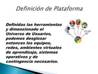 Definición de PlataformaDefinidas las herramientas y dimensionado el Universo de Usuarios, podemos desglosar entonces los equipos, redes, ambientes virtuales de aprendizaje, sistemas operativos y de contingencia necesarios.