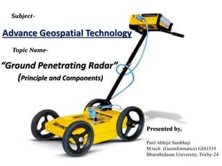 Presented by,
Patil Abhijit Sambhaji
M.tech (Geoinformatics) GIS1519
Bharathidasan University, Trichy-24
Subject-
Topic Name-
“Ground Penetrating Radar”
(Principle and Components)
Advance Geospatial Technology
 