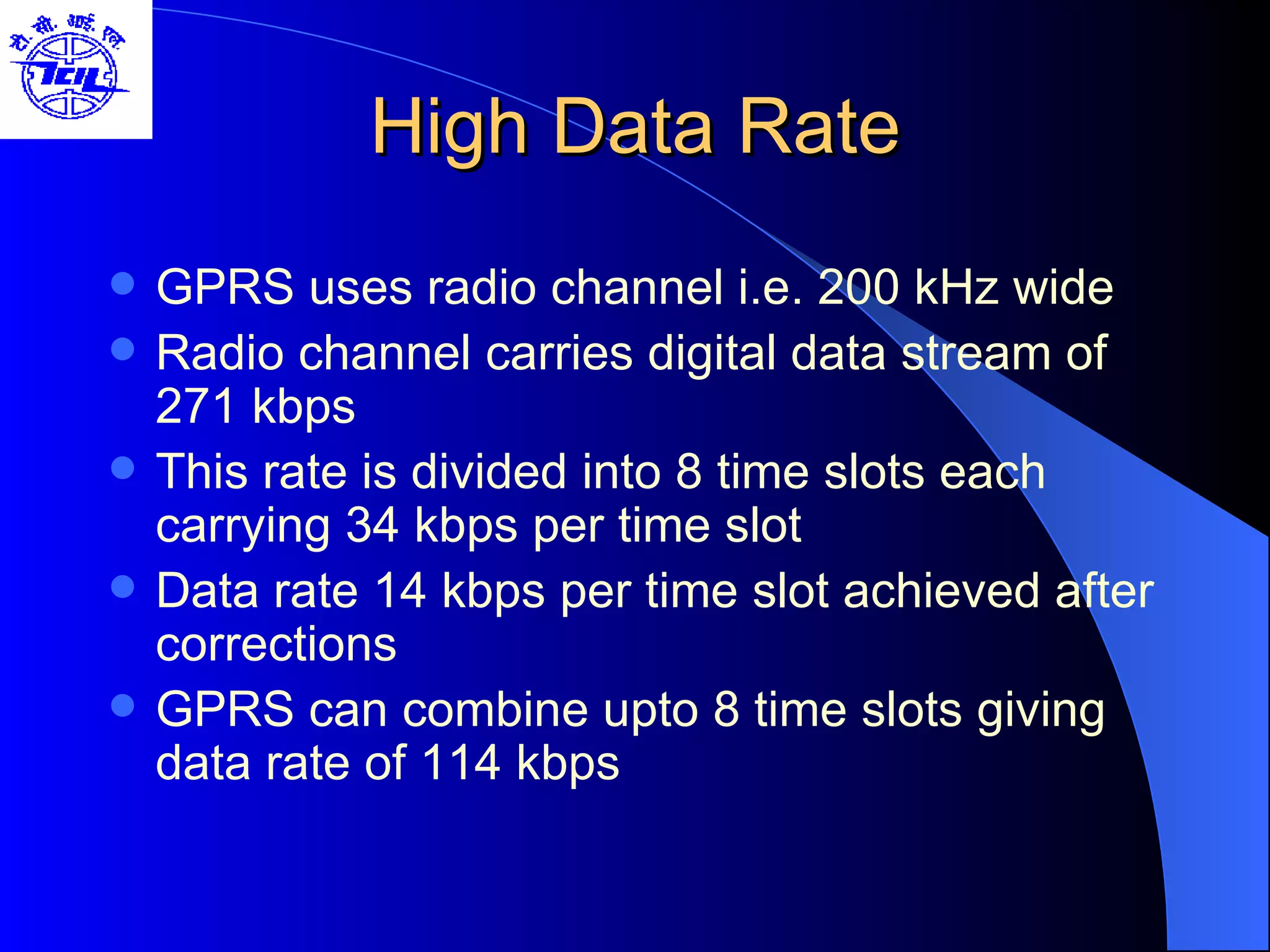 High Data Rate GPRS uses radio channel i.e. 200 kHz wide Radio channel carries digital data stream of 271 kbps This rate is divided into 8 time slots each carrying 34 kbps per time slot Data rate 14 kbps per time slot achieved after corrections GPRS can combine upto 8 time slots giving data rate of 114 kbps  