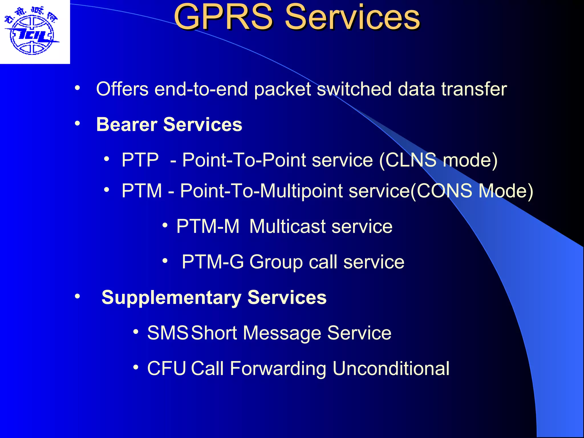 GPRS Services Offers end-to-end packet switched data transfer Bearer Services PTP  - Point-To-Point service (CLNS mode) PTM - Point-To-Multipoint service(CONS Mode) PTM-M Multicast service PTM-G Group call service  Supplementary Services   SMS Short Message Service CFU Call Forwarding Unconditional 