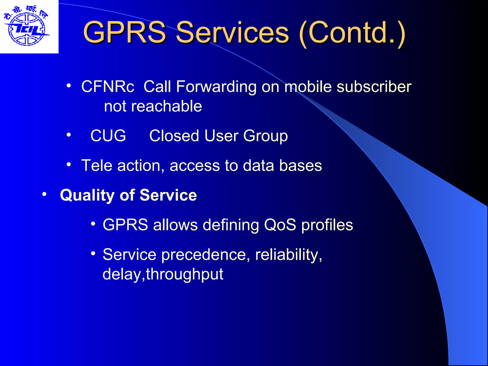 GPRS Services (Contd.) CFNRc  Call Forwarding on mobile subscriber    not reachable CUG  Closed User Group Tele action, access to data bases Quality of Service GPRS allows defining QoS profiles Service precedence, reliability, delay,throughput  