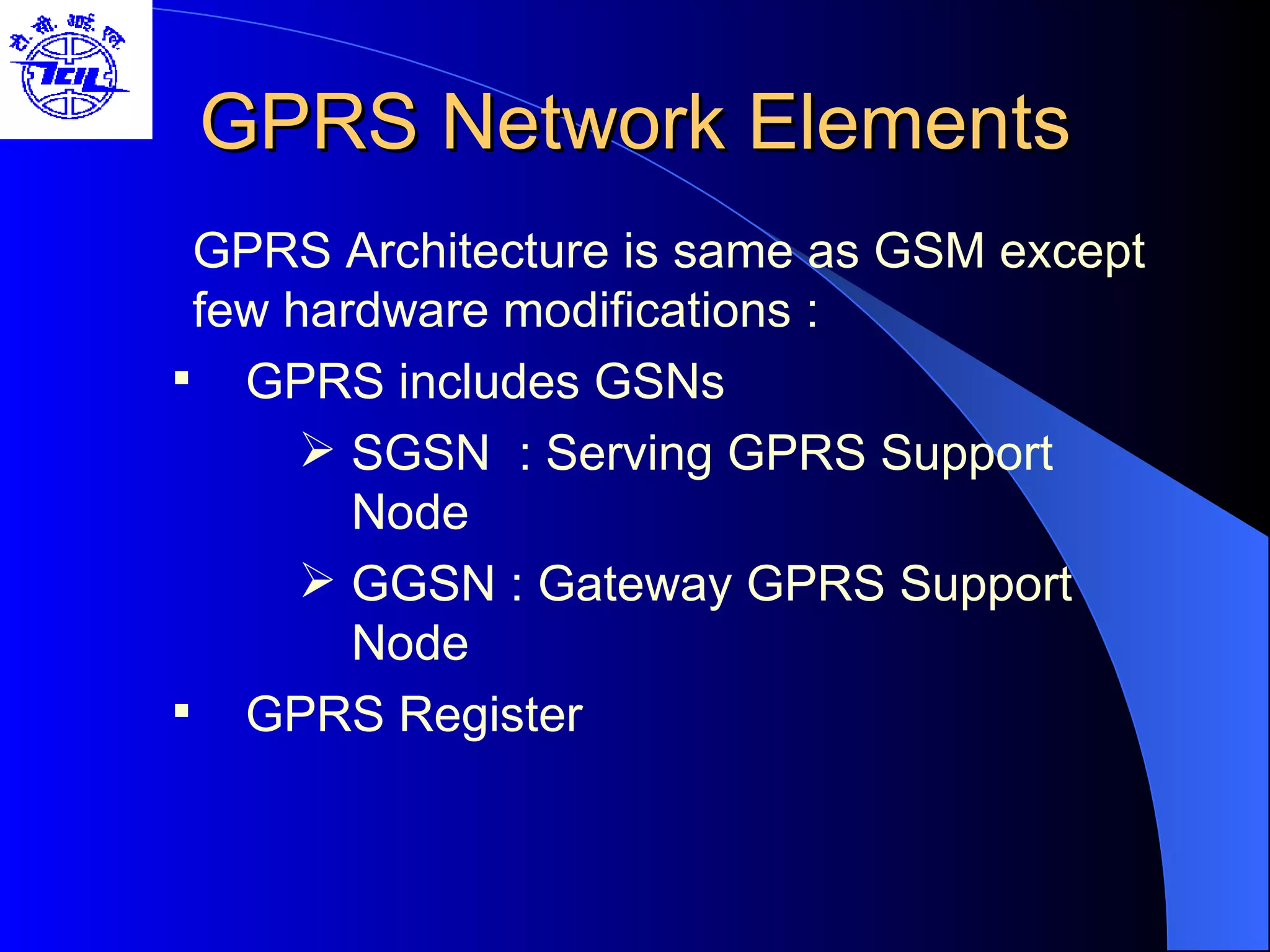 GPRS Network Elements GPRS Architecture is same as GSM except few hardware modifications : GPRS includes GSNs SGSN  : Serving GPRS Support Node GGSN : Gateway GPRS Support Node GPRS Register 