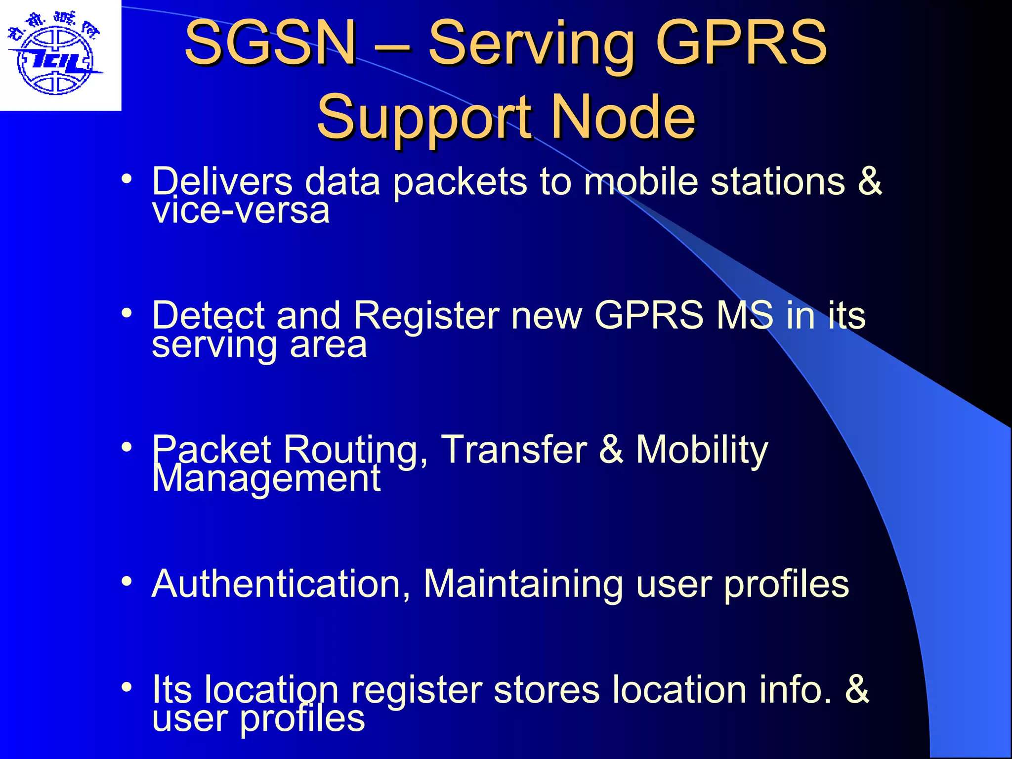 SGSN – Serving GPRS Support Node Delivers data packets to mobile stations & vice-versa Detect and Register new GPRS MS in its serving area Packet Routing, Transfer & Mobility Management Authentication, Maintaining user profiles Its location register stores location info. & user profiles 