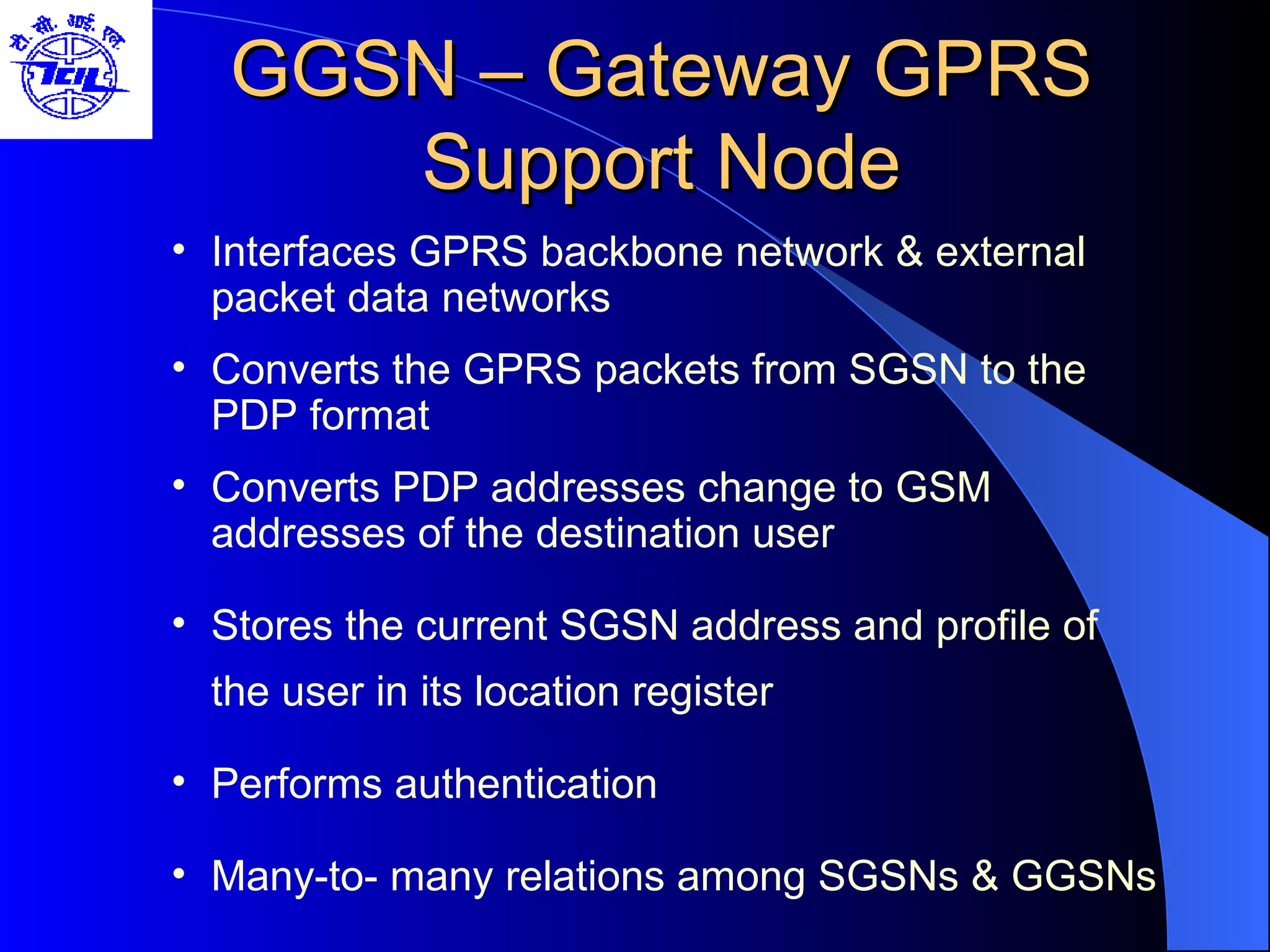 GGSN – Gateway GPRS Support Node Interfaces GPRS backbone network & external packet data networks Converts the GPRS packets from SGSN to the PDP format Converts PDP addresses change to GSM addresses of the destination user Stores the current SGSN address and profile of the user in its location register Performs authentication Many-to- many relations among SGSNs & GGSNs  