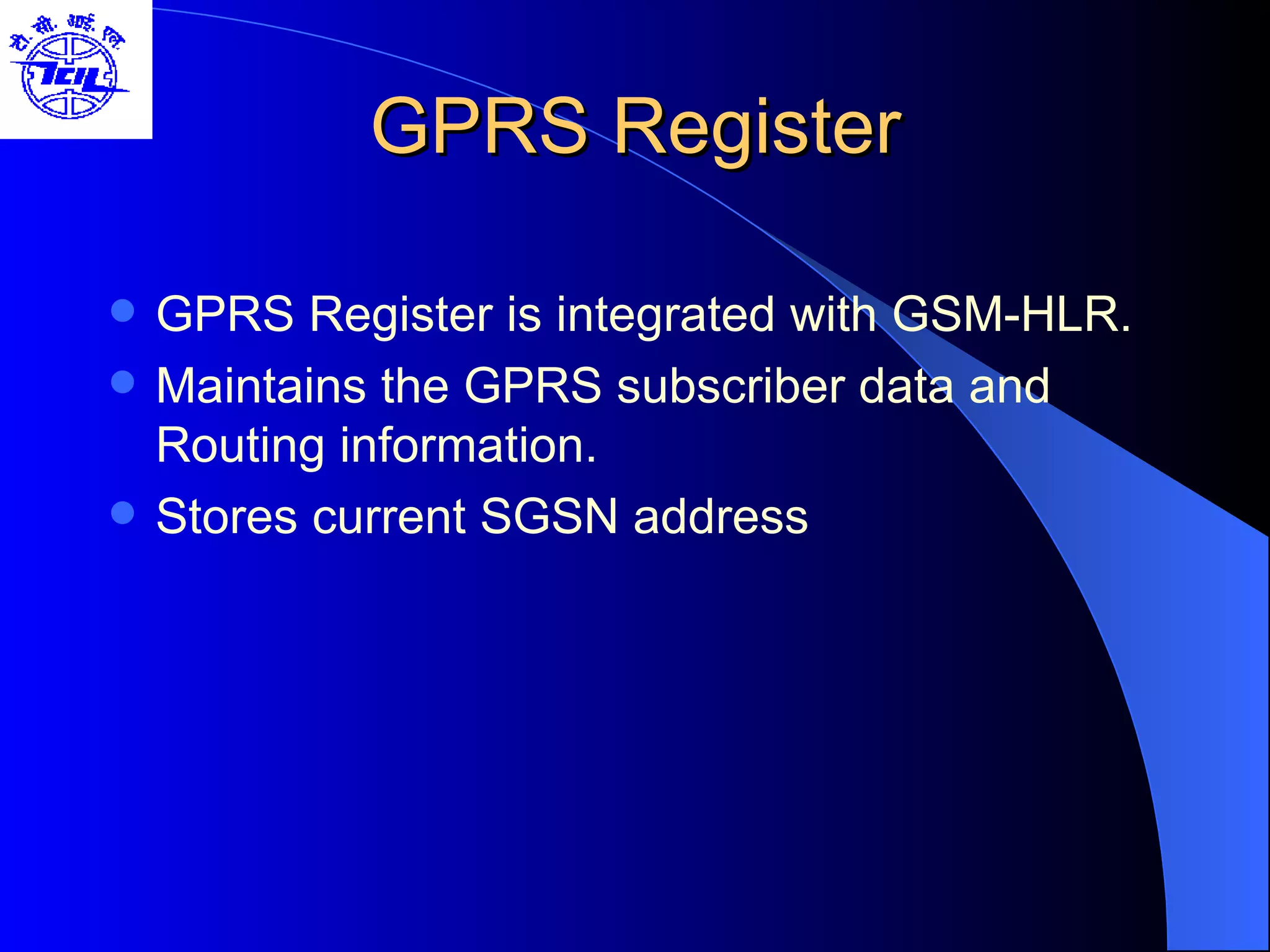 GPRS Register GPRS Register is integrated with GSM-HLR. Maintains the GPRS subscriber data and Routing information. Stores current SGSN address 